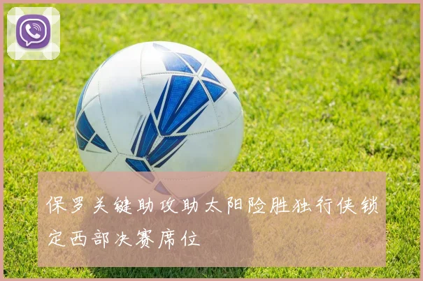 保罗关键助攻助太阳险胜独行侠锁定西部决赛席位
