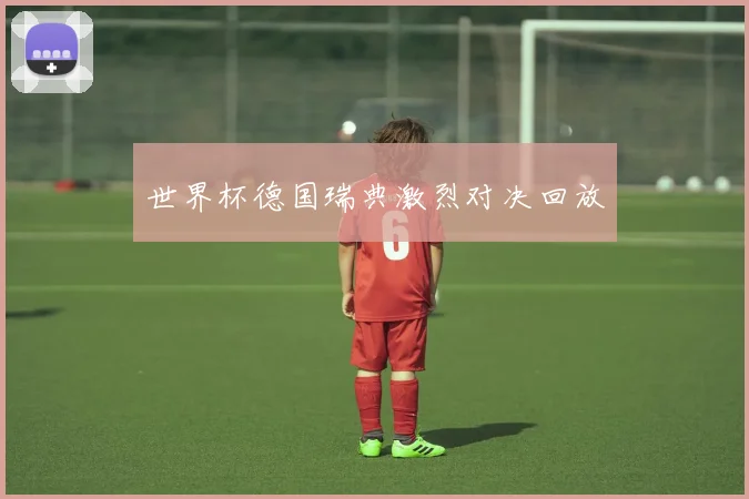 世界杯德国瑞典激烈对决回放