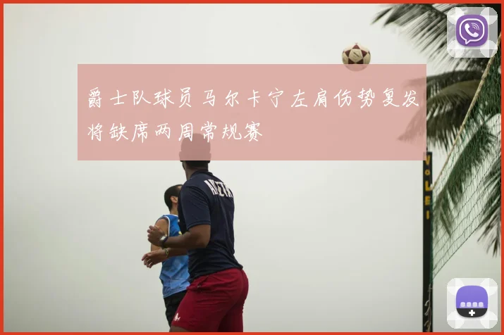 爵士队球员马尔卡宁左肩伤势复发将缺席两周常规赛