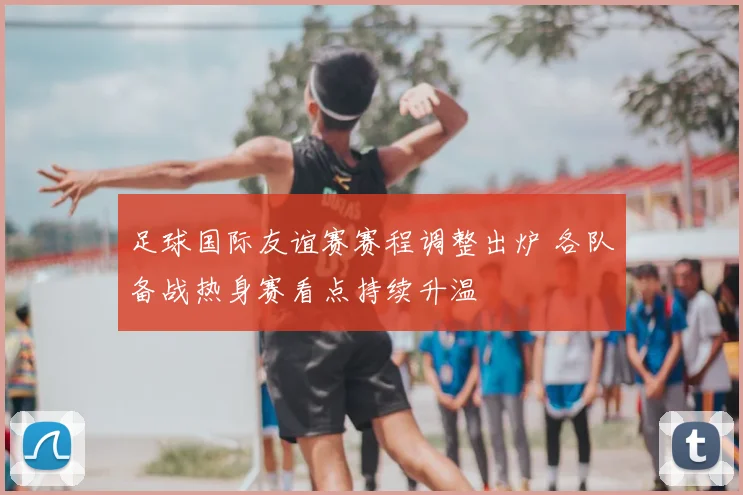 足球国际友谊赛赛程调整出炉 各队备战热身赛看点持续升温