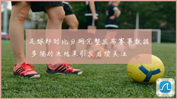 足球即时比分网完整发布赛事数据 多场对决结果引发后续关注
