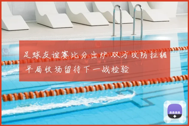 足球友谊赛比分出炉 双方攻防拉锯 平局收场留待下一战检验