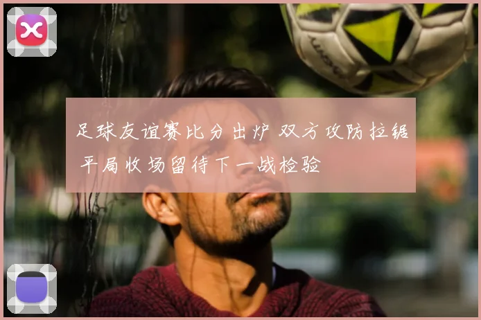 足球友谊赛比分出炉 双方攻防拉锯 平局收场留待下一战检验