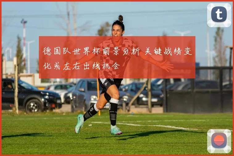 德国队世界杯前景分析 关键战绩变化或左右出线机会