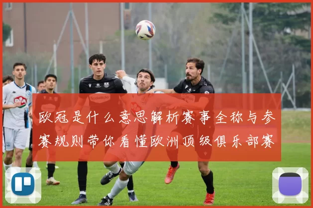 欧冠是什么意思解析赛事全称与参赛规则带你看懂欧洲顶级俱乐部赛事