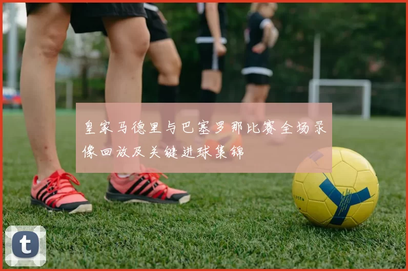 皇家马德里与巴塞罗那比赛全场录像回放及关键进球集锦