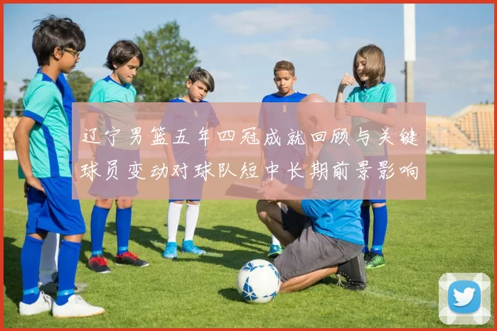 辽宁男篮五年四冠成就回顾与关键球员变动对球队短中长期前景影响