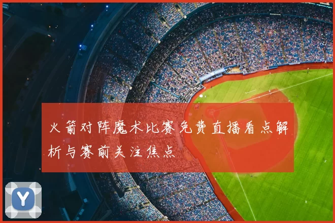 火箭对阵魔术比赛免费直播看点解析与赛前关注焦点