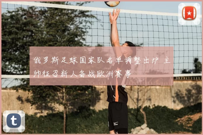 俄罗斯足球国家队名单调整出炉 主帅征召新人备战欧洲赛事