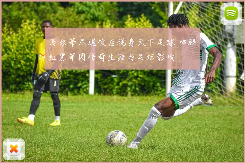 马尔蒂尼退役后现身天下足球 回顾红黑军团传奇生涯与足坛影响