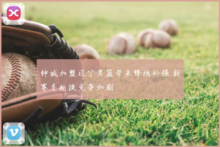 钟诚加盟辽宁男篮带来锋线补强 新赛季轮换竞争加剧