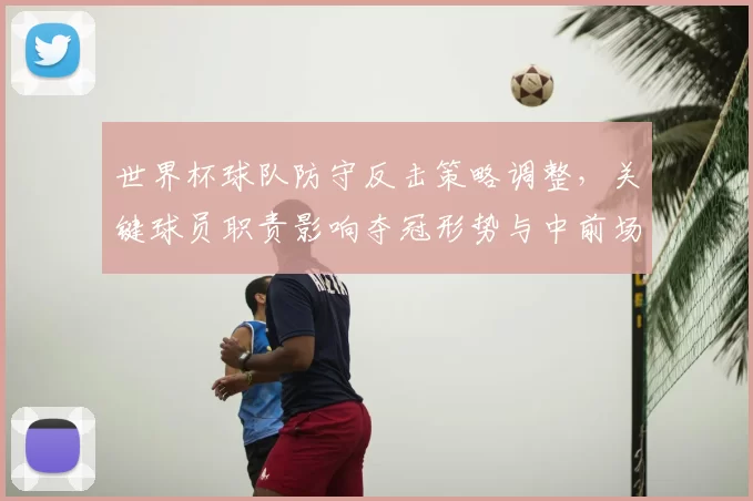 世界杯球队防守反击策略调整，关键球员职责影响夺冠形势与中前场配合看点