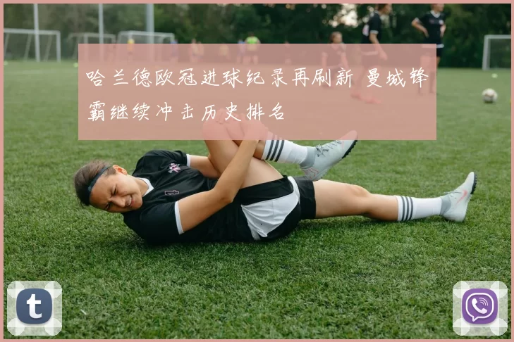 哈兰德欧冠进球纪录再刷新 曼城锋霸继续冲击历史排名