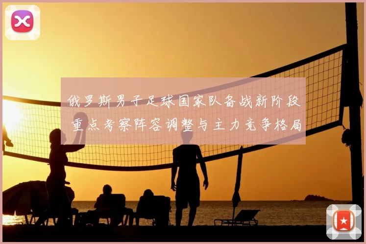 俄罗斯男子足球国家队备战新阶段 重点考察阵容调整与主力竞争格局
