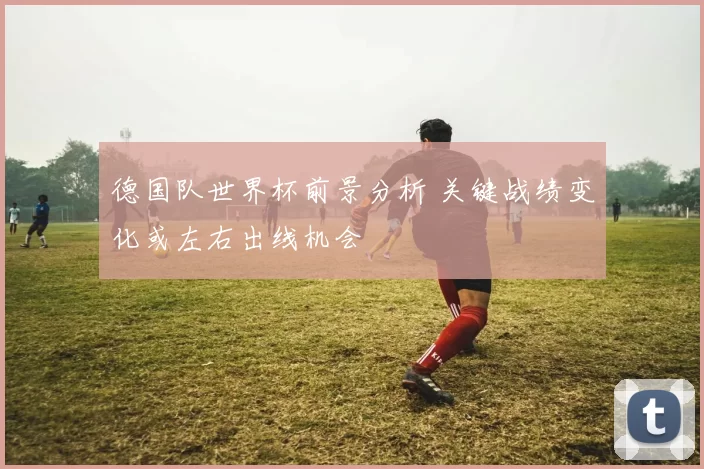 德国队世界杯前景分析 关键战绩变化或左右出线机会