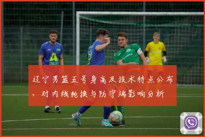 辽宁男篮五号身高及技术特点公布，对内线轮换与防守端影响分析