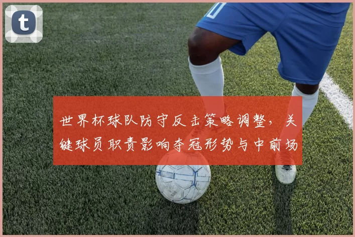 世界杯球队防守反击策略调整，关键球员职责影响夺冠形势与中前场配合看点