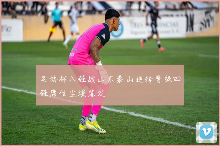 足协杯八强战山东泰山逆转晋级四强席位尘埃落定