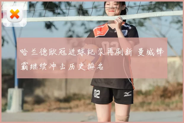 哈兰德欧冠进球纪录再刷新 曼城锋霸继续冲击历史排名