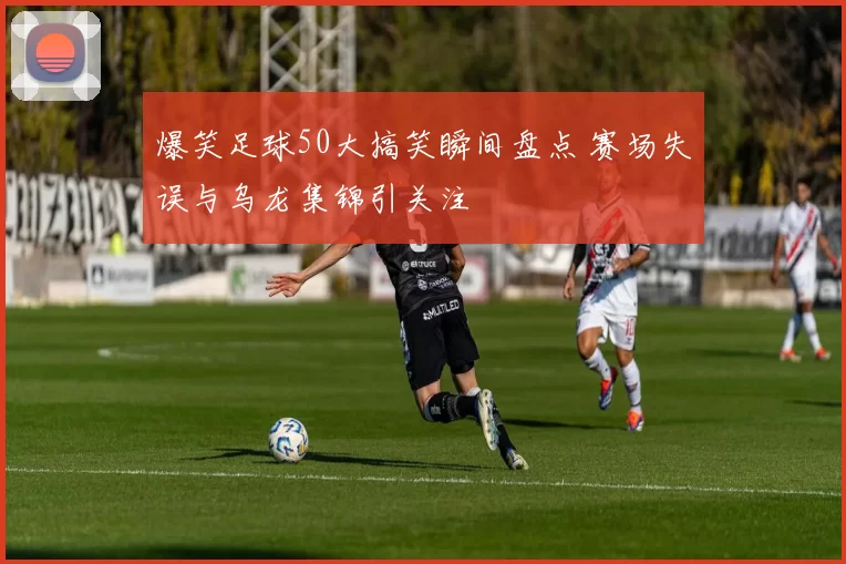 爆笑足球50大搞笑瞬间盘点 赛场失误与乌龙集锦引关注
