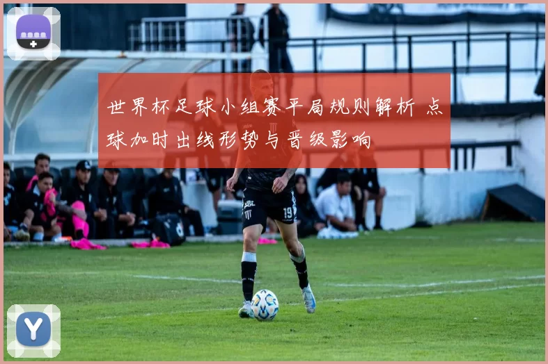 世界杯足球小组赛平局规则解析 点球加时出线形势与晋级影响