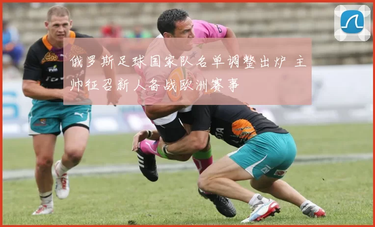俄罗斯足球国家队名单调整出炉 主帅征召新人备战欧洲赛事