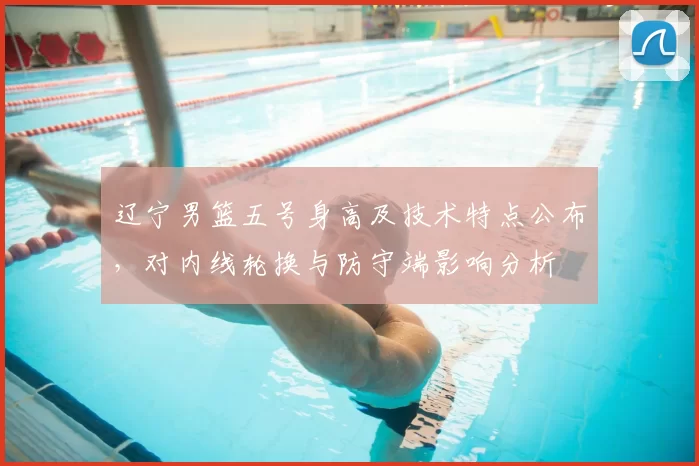 辽宁男篮五号身高及技术特点公布，对内线轮换与防守端影响分析