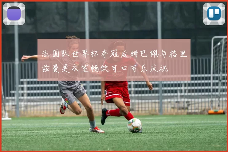 法国队世界杯夺冠后姆巴佩与格里兹曼更衣室畅饮可口可乐庆祝