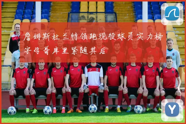 詹姆斯杜兰特领跑现役球员实力榜字母哥库里紧随其后