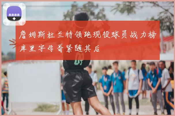 詹姆斯杜兰特领跑现役球员战力榜库里字母哥紧随其后