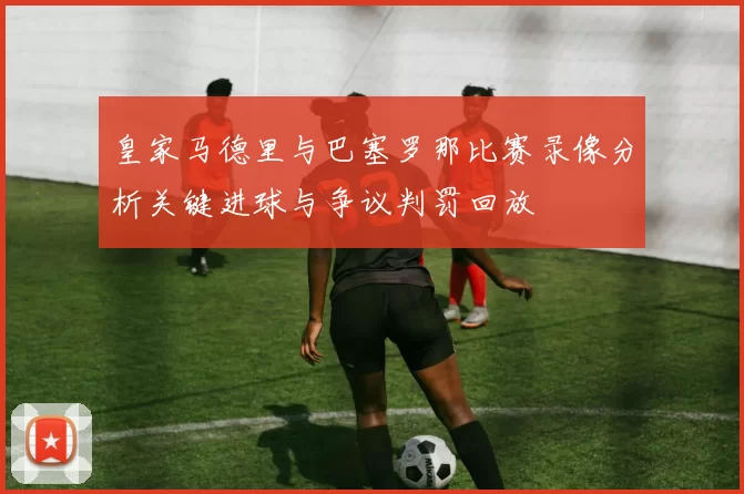 皇家马德里与巴塞罗那比赛录像分析关键进球与争议判罚回放